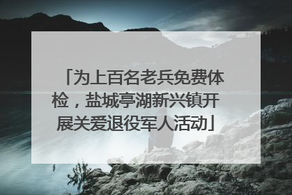 为上百名老兵免费体检，盐城亭湖新兴镇开展关爱退役军人活动